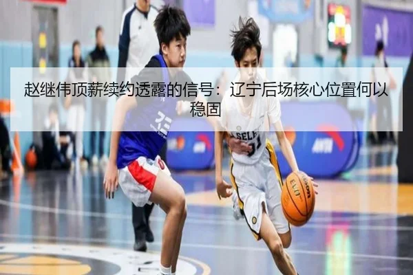 赵继伟顶薪续约透露的信号：辽宁后场核心位置何以稳固
